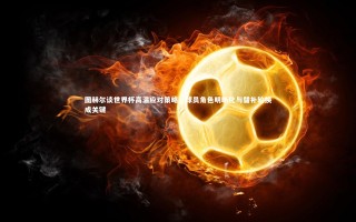 芒果体育平台_图赫尔谈世界杯高温应对策略，球员角色明晰化与替补轮换成关键